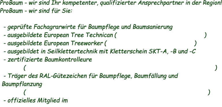 - geprüfte Fachagrarwirte für Baumpflege und Baumsanierung  - ausgebildete European Tree Technican (                                                  )  - ausgebildete European Treeworker (                                                  )  - ausgebildet in Seilklettertechnik mit Kletterschein SKT-A, -B und -C  - zertifizierte Baumkontrolleure (                                                                                                            )  - Träger des RAL-Gütezeichen für Baumpflege, Baumfällung und Baumpflanzung (                                                                                                        )  - offizielles Mitglied im ProBaum - wir sind Ihr kompetenter, qualifizierter Ansprechpartner in der Region! ProBaum - wir sind für Sie: